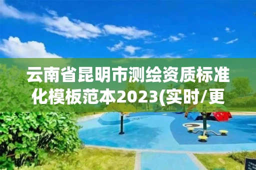云南省昆明市测绘资质标准化模板范本2023(实时/更新中) 云南省昆明市测绘资质标准化模板范本2023(实时/更新中)