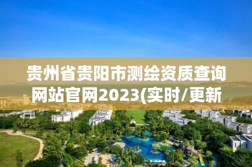 贵州省贵阳市测绘资质查询网站官网2023(实时/更新中) 贵州省贵阳市测绘资质查询网站官网2023(实时/更新中)