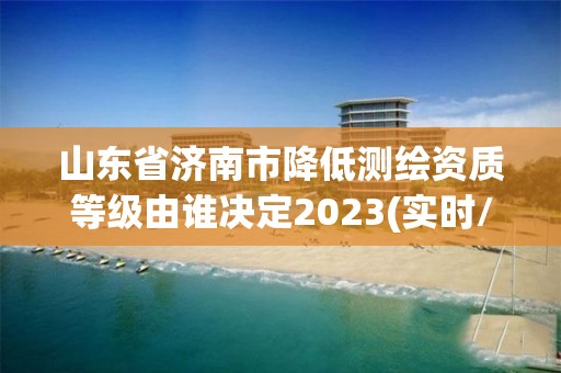 山东省济南市降低测绘资质等级由谁决定2023(实时/更新中)