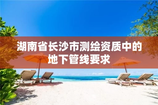 湖南省长沙市测绘资质中的地下管线要求 湖南省长沙市测绘资质中的地下管线要求