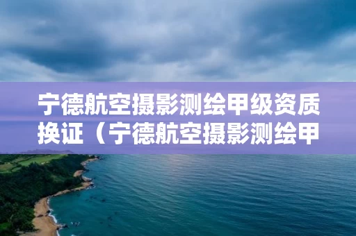 宁德航空摄影测绘甲级资质换证(宁德航空摄影测绘甲级资质换证时间) 宁德航空摄影测绘甲级资质换证(宁德航空摄影测绘甲级资质换证时间)