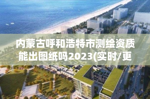 内蒙古呼和浩特市测绘资质能出图纸吗2023(实时/更新中)