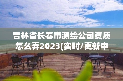 吉林省长春市测绘公司资质怎么弄2023(实时/更新中)