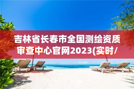 吉林省长春市全国测绘资质审查中心官网2023(实时/更新中) 吉林省长春市全国测绘资质审查中心官网2023(实时/更新中)