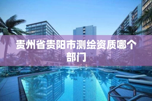 贵州省贵阳市测绘资质哪个部门 贵州省贵阳市测绘资质哪个部门