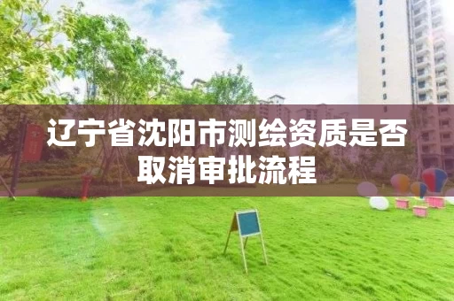 辽宁省沈阳市测绘资质是否取消审批流程 辽宁省沈阳市测绘资质是否取消审批流程