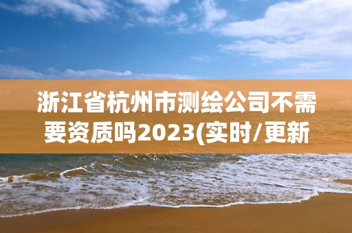 浙江省杭州市测绘公司不需要资质吗2023(实时/更新中)