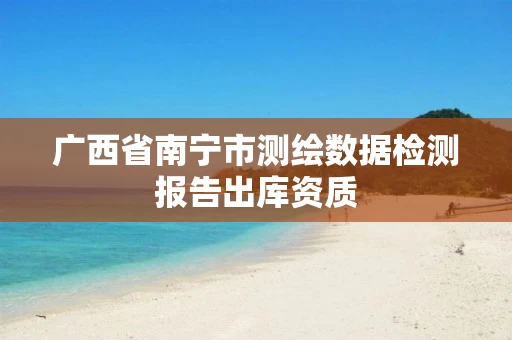 广西省南宁市测绘数据检测报告出库资质 广西省南宁市测绘数据检测报告出库资质