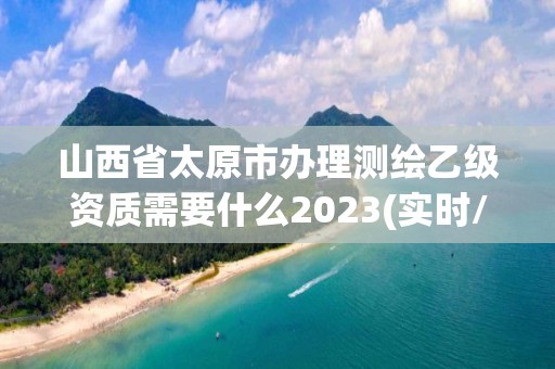 山西省太原市办理测绘乙级资质需要什么2023(实时/更新中)