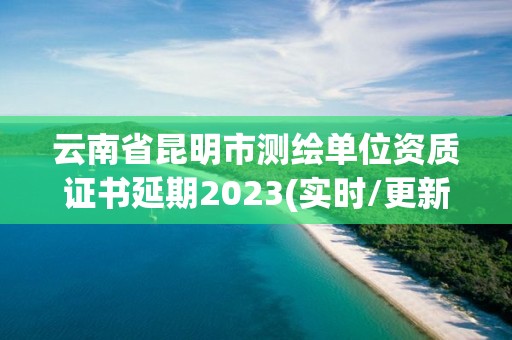 云南省昆明市测绘单位资质证书延期2023(实时/更新中)