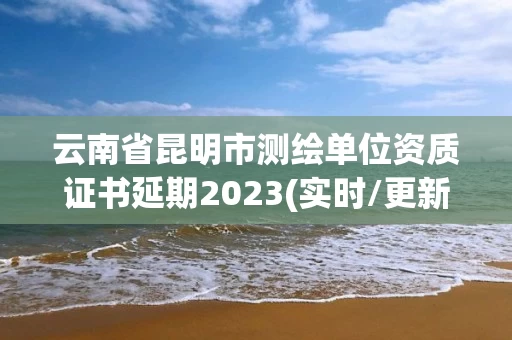 云南省昆明市测绘单位资质证书延期2023(实时/更新中) 云南省昆明市测绘单位资质证书延期2023(实时/更新中)
