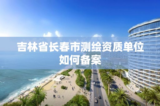 吉林省长春市测绘资质单位如何备案