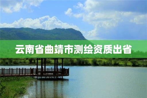 云南省曲靖市测绘资质出省 云南省曲靖市测绘资质出省