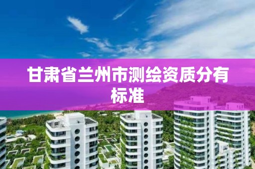 甘肃省兰州市测绘资质分有标准