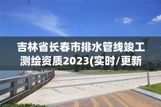 吉林省长春市排水管线竣工测绘资质2023(实时/更新中)