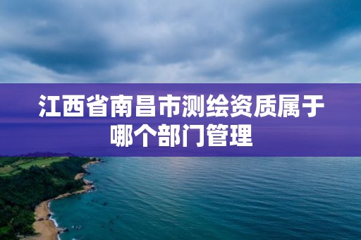 江西省南昌市测绘资质属于哪个部门管理