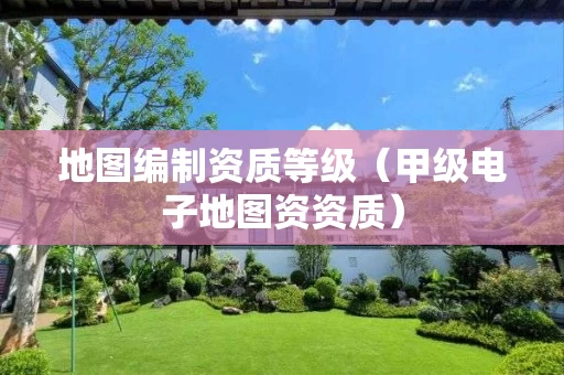 地图编制资质等级(甲级电子地图资资质) 地图编制资质等级(甲级电子地图资资质)