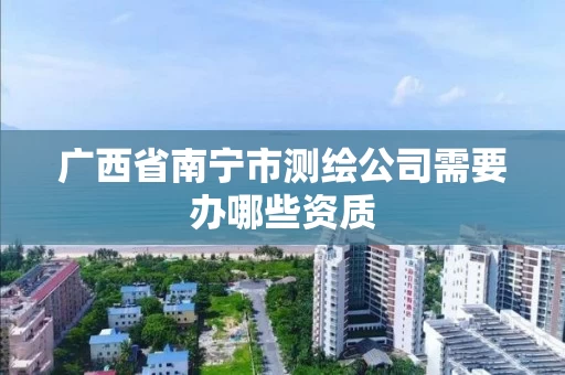 广西省南宁市测绘公司需要办哪些资质 广西省南宁市测绘公司需要办哪些资质