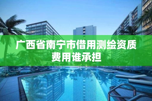 广西省南宁市借用测绘资质费用谁承担 广西省南宁市借用测绘资质费用谁承担