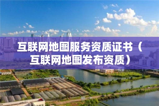 互联网地图服务资质证书(互联网地图发布资质) 互联网地图服务资质证书(互联网地图发布资质)