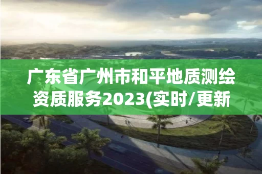 广东省广州市和平地质测绘资质服务2023(实时/更新中) 广东省广州市和平地质测绘资质服务2023(实时/更新中)
