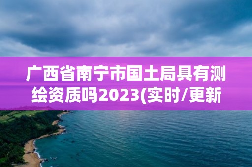 广西省南宁市国土局具有测绘资质吗2023(实时/更新中)