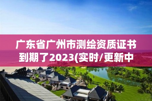 广东省广州市测绘资质证书到期了2023(实时/更新中)