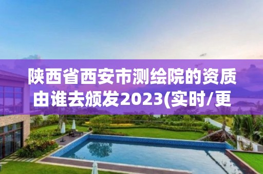 陕西省西安市测绘院的资质由谁去颁发2023(实时/更新中)