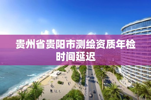 贵州省贵阳市测绘资质年检时间延迟