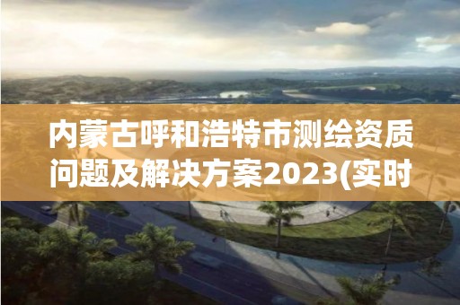 内蒙古呼和浩特市测绘资质问题及解决方案2023(实时/更新中)