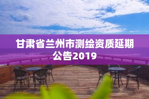 甘肃省兰州市测绘资质延期公告2019 甘肃省兰州市测绘资质延期公告2019