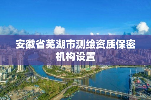 安徽省芜湖市测绘资质保密机构设置