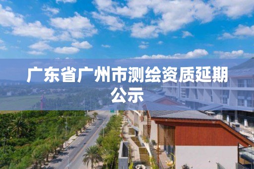 广东省广州市测绘资质延期公示