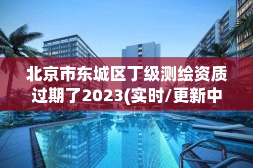 北京市东城区丁级测绘资质过期了2023(实时/更新中)