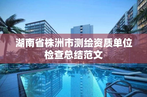 湖南省株洲市测绘资质单位检查总结范文 湖南省株洲市测绘资质单位检查总结范文