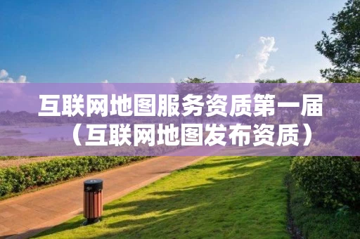 互联网地图服务资质第一届(互联网地图发布资质) 互联网地图服务资质第一届(互联网地图发布资质)