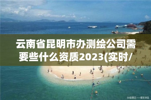 云南省昆明市办测绘公司需要些什么资质2023(实时/更新中)