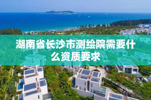 湖南省长沙市测绘院需要什么资质要求