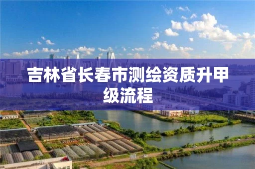 吉林省长春市测绘资质升甲级流程 吉林省长春市测绘资质升甲级流程