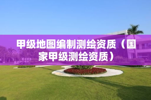 甲级地图编制测绘资质(国家甲级测绘资质) 甲级地图编制测绘资质(国家甲级测绘资质)