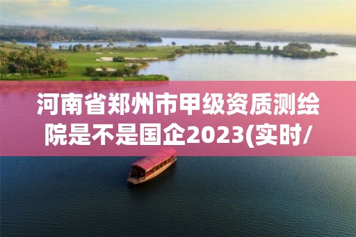 河南省郑州市甲级资质测绘院是不是国企2023(实时/更新中)