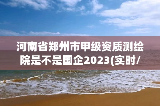 河南省郑州市甲级资质测绘院是不是国企2023(实时/更新中) 河南省郑州市甲级资质测绘院是不是国企2023(实时/更新中)