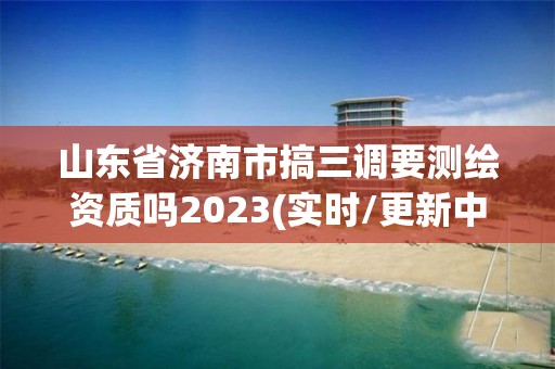 山东省济南市搞三调要测绘资质吗2023(实时/更新中)