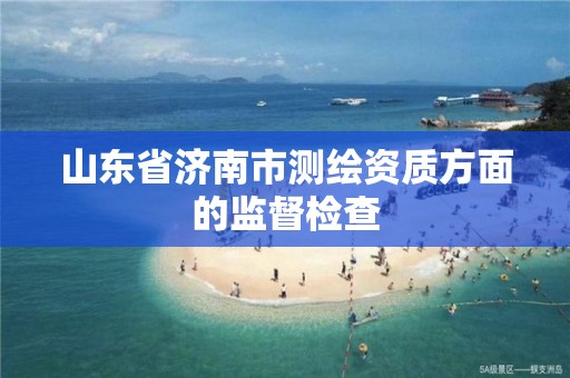 山东省济南市测绘资质方面的监督检查