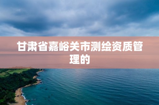 甘肃省嘉峪关市测绘资质管理的