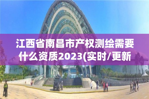 江西省南昌市产权测绘需要什么资质2023(实时/更新中)