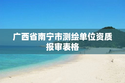 广西省南宁市测绘单位资质报审表格 广西省南宁市测绘单位资质报审表格