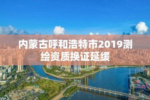 内蒙古呼和浩特市2019测绘资质换证延缓