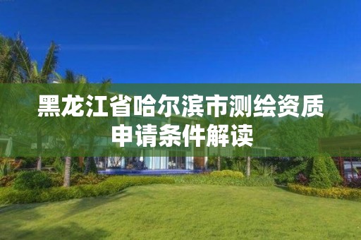 黑龙江省哈尔滨市测绘资质申请条件解读