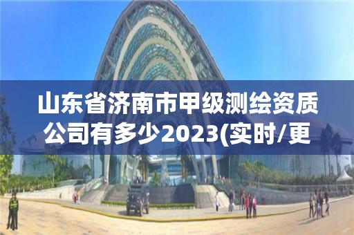 山东省济南市甲级测绘资质公司有多少2023(实时/更新中)